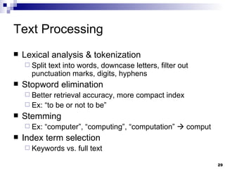 Text Processing Lexical analysis & tokenization Split text into words, downcase letters, filter out punctuation marks, digits, hyphens Stopword elimination Better retrieval accuracy, more compact index Ex: “to be or not to be” Stemming Ex: “computer”, “computing”, “computation”    comput Index term selection Keywords vs. full text 