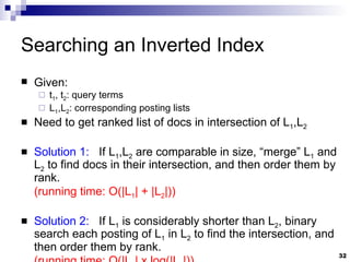 Searching an Inverted Index Given: t 1 , t 2 : query terms L 1 ,L 2 : corresponding posting lists Need to get ranked list of docs in intersection of L 1 ,L 2 Solution 1:   If L 1 ,L 2  are comparable in size, “merge” L 1  and L 2  to find docs in their intersection, and then order them by rank.  (running time: O(|L 1 | + |L 2 |)) Solution 2:   If L 1  is considerably shorter than L 2 , binary search each posting of L 1  in L 2  to find the intersection, and then order them by rank. (running time: O(|L 1 | x log(|L 2 |)) 