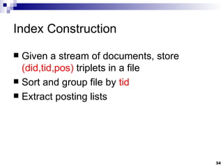 Index Construction Given a stream of documents, store  (did,tid,pos)  triplets in a file Sort and group file by  tid Extract posting lists 