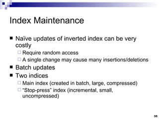Index Maintenance Naïve updates of inverted index can be very costly Require random access A single change may cause many insertions/deletions Batch updates Two indices Main index (created in batch, large, compressed) “ Stop-press” index (incremental, small, uncompressed) 