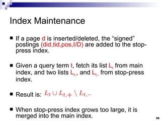 Index Maintenance If a page  d  is inserted/deleted, the “signed” postings  (did,tid,pos,I/D)  are added to the stop-press index. Given a query term  t , fetch its list  L t  from main index, and two lists  L t,+  and  L t,-  from stop-press index. Result is: When stop-press index grows too large, it is merged into the main index. 