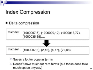 Index Compression Delta compression Saves a lot for popular terms Doesn’t save much for rare terms (but these don’t take much space anyway) michael: (1000007,5), (1000009,12), (1000013,77), (1000035,88),… michael: (1000007,5), (2,12), (4,77), (22,88),… 