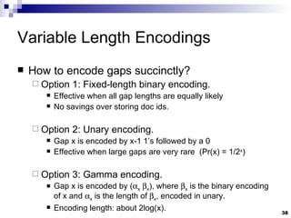 Variable Length Encodings How to encode gaps succinctly? Option 1: Fixed-length binary encoding. Effective when all gap lengths are equally likely No savings over storing doc ids. Option 2: Unary encoding. Gap x is encoded by x-1 1’s followed by a 0 Effective when large gaps are very rare  (Pr(x) = 1/2 x )  Option 3: Gamma encoding. Gap x is encoded by (  x    x ), where   x  is the binary encoding of x and   x  is the length of   x , encoded in unary. Encoding length: about 2log(x). 