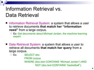 Information Retrieval   vs. Data Retrieval Information Retrieval System:  a system that allows a user to retrieve documents  that match her “information need”  from a large corpus. Ex:  Get documents about Michael Jordan, the machine learning expert. Data Retrieval System:  a system that allows a user to retrieve all documents  that match her query  from a large corpus. Ex:  SELECT doc  FROM corpus  WHERE (doc.text CONTAINS “Michael Jordan”) AND   NOT (doc.text CONTAINS “basketball”). 