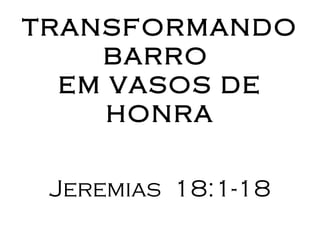 TRANSFORMANDO
    BARRO
  EM VASOS DE
     HONRA


 Jeremias 18:1-18
 