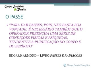 O PASSE
• “PARA DAR PASSES, POIS, NÃO BASTA BOA
  VONTADE; É NECESSÁRIO TAMBÉM QUE O
  OPERADOR PREENCHA UMA SÉRIE DE
  CONDIÇÕES FÍSICAS E PSÍQUICAS,
  TENDENTES À PURIFICAÇÃO DO CORPO E
  DO ESPÍRITO”

 EDGARD ARMOND – LIVRO PASSES E RADIAÇÕES
 