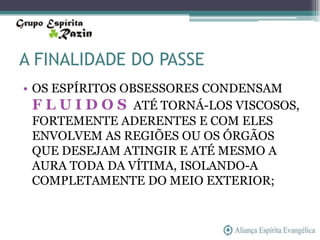 A FINALIDADE DO PASSE
• OS ESPÍRITOS OBSESSORES CONDENSAM
  F L U I D O S ATÉ TORNÁ-LOS VISCOSOS,
  FORTEMENTE ADERENTES E COM ELES
  ENVOLVEM AS REGIÕES OU OS ÓRGÃOS
  QUE DESEJAM ATINGIR E ATÉ MESMO A
  AURA TODA DA VÍTIMA, ISOLANDO-A
  COMPLETAMENTE DO MEIO EXTERIOR;
 