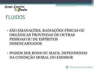 FLUIDOS

• SÃO EMANAÇÕES, RADIAÇÕES FÍSICAS OU
  ORGÂNICAS PROVINDAS DE OUTRAS
  PESSOAS OU DE ESPÍRITOS
  DESENCARNADOS

• PODEM SER BONS OU MAUS, DEPENDENDO
  DA CONDIÇÃO MORAL DO EMISSOR
 