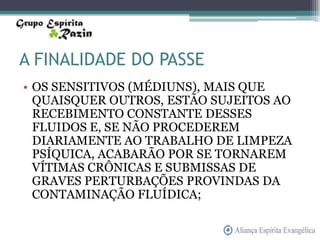 A FINALIDADE DO PASSE
• OS SENSITIVOS (MÉDIUNS), MAIS QUE
  QUAISQUER OUTROS, ESTÃO SUJEITOS AO
  RECEBIMENTO CONSTANTE DESSES
  FLUIDOS E, SE NÃO PROCEDEREM
  DIARIAMENTE AO TRABALHO DE LIMPEZA
  PSÍQUICA, ACABARÃO POR SE TORNAREM
  VÍTIMAS CRÔNICAS E SUBMISSAS DE
  GRAVES PERTURBAÇÕES PROVINDAS DA
  CONTAMINAÇÃO FLUÍDICA;
 