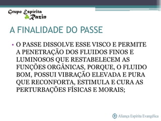 A FINALIDADE DO PASSE
• O PASSE DISSOLVE ESSE VISCO E PERMITE
  A PENETRAÇÃO DOS FLUIDOS FINOS E
  LUMINOSOS QUE RESTABELECEM AS
  FUNÇÕES ORGÂNICAS, PORQUE, O FLUIDO
  BOM, POSSUI VIBRAÇÃO ELEVADA E PURA
  QUE RECONFORTA, ESTIMULA E CURA AS
  PERTURBAÇÕES FÍSICAS E MORAIS;
 