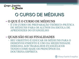 O CURSO DE MÉDIUNS
• O QUE É O CURSO DE MÉDIUNS
 ▫ É UM CURSO DE PREPARAÇÃO TEÓRICO-PRÁTICA
   DE MÉDIUNS PARA OS ALUNOS DA ESCOLA DE
   APRENDIZES DO EVANGELHO

• QUAIS SÃO SUAS FINALIDADES
 ▫ SEU OBJETIVO É EDUCAR OS MÉDIUNS PARA O
   DESENVOLVIMENTO E USO DA MEDIUNIDADE
   DIRIGIDA AOS TRABALHOS EVANGÉLICOS
   TENDO COMO BASE OS PRINCÍPIOS DA
   DOUTRINA ESPÍRITA
 