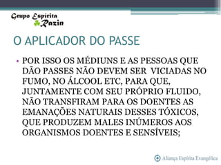 O APLICADOR DO PASSE
• POR ISSO OS MÉDIUNS E AS PESSOAS QUE
  DÃO PASSES NÃO DEVEM SER VICIADAS NO
  FUMO, NO ÁLCOOL ETC, PARA QUE,
  JUNTAMENTE COM SEU PRÓPRIO FLUIDO,
  NÃO TRANSFIRAM PARA OS DOENTES AS
  EMANAÇÕES NATURAIS DESSES TÓXICOS,
  QUE PRODUZEM MALES INÚMEROS AOS
  ORGANISMOS DOENTES E SENSÍVEIS;
 