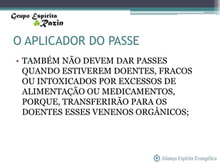 O APLICADOR DO PASSE
• TAMBÉM NÃO DEVEM DAR PASSES
  QUANDO ESTIVEREM DOENTES, FRACOS
  OU INTOXICADOS POR EXCESSOS DE
  ALIMENTAÇÃO OU MEDICAMENTOS,
  PORQUE, TRANSFERIRÃO PARA OS
  DOENTES ESSES VENENOS ORGÂNICOS;
 