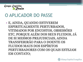 O APLICADOR DO PASSE
• E, AINDA, QUANDO ESTIVEREM
  ESPIRITUALMENTE PERTURBADOS,
  VITIMADOS POR ENCOSTOS, OBSESSÕES
  ETC, PORQUE ALÉM DOS SEUS FLUIDOS, JÁ
  DE SI MESMOS PREJUDICIAIS, AINDA
  TRANSFERIRÃO PARA O DOENTE OS
  FLUIDOS MAUS DOS ESPÍRITOS
  PERTURBADORES COM OS QUAIS ESTEJAM
  EM CONTATO;
 