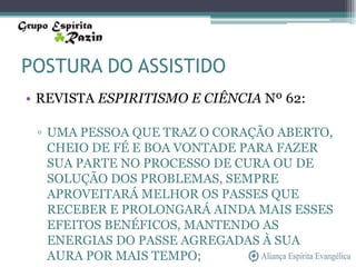 POSTURA DO ASSISTIDO
• REVISTA ESPIRITISMO E CIÊNCIA Nº 62:

 ▫ UMA PESSOA QUE TRAZ O CORAÇÃO ABERTO,
   CHEIO DE FÉ E BOA VONTADE PARA FAZER
   SUA PARTE NO PROCESSO DE CURA OU DE
   SOLUÇÃO DOS PROBLEMAS, SEMPRE
   APROVEITARÁ MELHOR OS PASSES QUE
   RECEBER E PROLONGARÁ AINDA MAIS ESSES
   EFEITOS BENÉFICOS, MANTENDO AS
   ENERGIAS DO PASSE AGREGADAS À SUA
   AURA POR MAIS TEMPO;
 