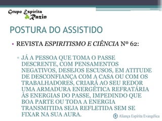 POSTURA DO ASSISTIDO
• REVISTA ESPIRITISMO E CIÊNCIA Nº 62:

 ▫ JÁ A PESSOA QUE TOMA O PASSE
   DESCRENTE, COM PENSAMENTOS
   NEGATIVOS, DESEJOS ESCUSOS, EM ATITUDE
   DE DESCONFIANÇA COM A CASA OU COM OS
   TRABALHADORES, CRIARÁ AO SEU REDOR
   UMA ARMADURA ENERGÉTICA REFRATÁRIA
   ÀS ENERGIAS DO PASSE, IMPEDINDO QUE
   BOA PARTE OU TODA A ENERGIA
   TRANSMITIDA SEJA REFLETIDA SEM SE
   FIXAR NA SUA AURA.
 