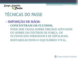 TÉCNICAS DO PASSE
• IMPOSIÇÃO DE MÃOS:
 ▫ CONCENTRAM OS FLUIDOS.
   PODE SER USADA SOBRE ÓRGÃOS AFETADOS
   OU SOBRE OS CENTROS DE FORÇA. OS
   FLUIDOS SÃO DIRIGIDOS E SE ESPALHAM,
   RESTABELECENDO O EQUILÍBRIO VITAL.
 
