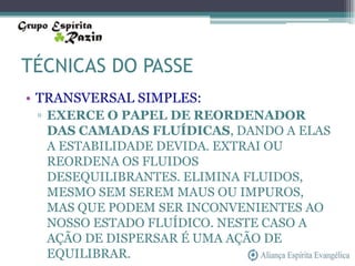 TÉCNICAS DO PASSE
• TRANSVERSAL SIMPLES:
 ▫ EXERCE O PAPEL DE REORDENADOR
   DAS CAMADAS FLUÍDICAS, DANDO A ELAS
   A ESTABILIDADE DEVIDA. EXTRAI OU
   REORDENA OS FLUIDOS
   DESEQUILIBRANTES. ELIMINA FLUIDOS,
   MESMO SEM SEREM MAUS OU IMPUROS,
   MAS QUE PODEM SER INCONVENIENTES AO
   NOSSO ESTADO FLUÍDICO. NESTE CASO A
   AÇÃO DE DISPERSAR É UMA AÇÃO DE
   EQUILIBRAR.
 