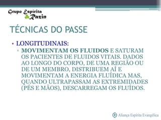 TÉCNICAS DO PASSE
• LONGITUDINAIS:
 ▫ MOVIMENTAM OS FLUIDOS E SATURAM
   OS PACIENTES DE FLUIDOS VITAIS. DADOS
   AO LONGO DO CORPO, DE UMA REGIÃO OU
   DE UM MEMBRO, DISTRIBUEM AÍ E
   MOVIMENTAM A ENERGIA FLUÍDICA MAS,
   QUANDO ULTRAPASSAM AS EXTREMIDADES
   (PÉS E MÃOS), DESCARREGAM OS FLUÍDOS.
 