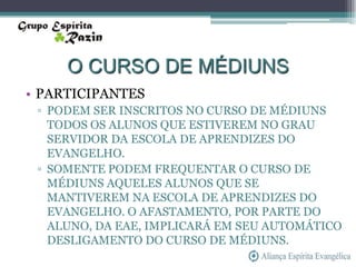 O CURSO DE MÉDIUNS
• PARTICIPANTES
 ▫ PODEM SER INSCRITOS NO CURSO DE MÉDIUNS
   TODOS OS ALUNOS QUE ESTIVEREM NO GRAU
   SERVIDOR DA ESCOLA DE APRENDIZES DO
   EVANGELHO.
 ▫ SOMENTE PODEM FREQUENTAR O CURSO DE
   MÉDIUNS AQUELES ALUNOS QUE SE
   MANTIVEREM NA ESCOLA DE APRENDIZES DO
   EVANGELHO. O AFASTAMENTO, POR PARTE DO
   ALUNO, DA EAE, IMPLICARÁ EM SEU AUTOMÁTICO
   DESLIGAMENTO DO CURSO DE MÉDIUNS.
 