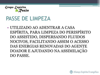 PASSE DE LIMPEZA
• UTILIZADO AO ADENTRAR A CASA
  ESPÍRITA, PARA LIMPEZA DO PERISPÍRITO
  DO ASSISTIDO, DISPERSANDO FLUIDOS
  NOCIVOS, FACILITANDO ASSIM O ACESSO
  DAS ENERGIAS RENOVADAS DO AGENTE
  DOADOR E AJUDANDO NA ASSIMILAÇÃO
  DO PASSE.
 