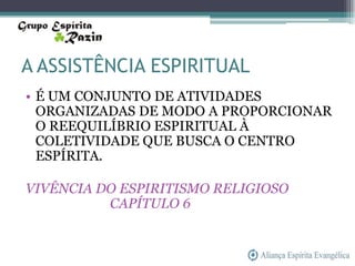 A ASSISTÊNCIA ESPIRITUAL
• É UM CONJUNTO DE ATIVIDADES
  ORGANIZADAS DE MODO A PROPORCIONAR
  O REEQUILÍBRIO ESPIRITUAL À
  COLETIVIDADE QUE BUSCA O CENTRO
  ESPÍRITA.

VIVÊNCIA DO ESPIRITISMO RELIGIOSO
          CAPÍTULO 6
 