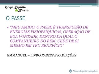 O PASSE
• “MEU AMIGO, O PASSE É TRANSFUSÃO DE
  ENERGIAS FISIOPSÍQUICAS, OPERAÇÃO DE
  BOA VONTADE, DENTRO DA QUAL O
  COMPANHEIRO DO BEM, CEDE DE SI
  MESMO EM TEU BENEFÍCIO”

EMMANUEL – LIVRO PASSES E RADIAÇÕES
 
