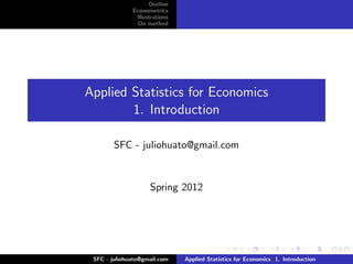 Outline
              Econometrics
               Illustrations
                On method




Applied Statistics for Economics
        1. Introduction

        SFC - juliohuato@gmail.com


                    Spring 2012




 SFC - juliohuato@gmail.com    Applied Statistics for Economics 1. Introduction
 