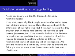 Outline
                               Econometrics
                                Illustrations
                                 On method


Racial discrimination in mortgage lending

   Notice how important a test like this can be for policy
   recommendations:
   If the main reason why black people are more often denied loans
   than whites is because they are black, then we need mainly the
   enforcement of civil rights laws. But if the main reason is that they
   are poor, then we mainly need actions and resources to ﬁght
   poverty, joblessness, etc. If the reason is the interaction between
   race and economic condition, then the combination of policies
   required to address the problem will also be diﬀerent. The
   recommended courses of action depend on the diagnosis. And
   since the resources of a community to deal with its problems are
   ﬁnite, you want to spend those limited resources in their most
   eﬀective uses.

                  SFC - juliohuato@gmail.com    Applied Statistics for Economics 1. Introduction
 