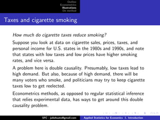 Outline
                              Econometrics
                               Illustrations
                                On method


Taxes and cigarette smoking

   How much do cigarette taxes reduce smoking?
   Suppose you look at data on cigarette sales, prices, taxes, and
   personal income for U.S. states in the 1980s and 1990s, and note
   that states with low taxes and low prices have higher smoking
   rates, and vice versa.
   A problem here is double causality. Presumably, low taxes lead to
   high demand. But also, because of high demand, there will be
   many voters who smoke, and politicians may try to keep cigarette
   taxes low to get reelected.
   Econometrics methods, as opposed to regular statistical inference
   that relies experimental data, has ways to get around this double
   causality problem.

                 SFC - juliohuato@gmail.com    Applied Statistics for Economics 1. Introduction
 