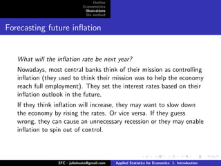 Outline
                              Econometrics
                               Illustrations
                                On method


Forecasting future inﬂation


   What will the inﬂation rate be next year?
   Nowadays, most central banks think of their mission as controlling
   inﬂation (they used to think their mission was to help the economy
   reach full employment). They set the interest rates based on their
   inﬂation outlook in the future.
   If they think inﬂation will increase, they may want to slow down
   the economy by rising the rates. Or vice versa. If they guess
   wrong, they can cause an unnecessary recession or they may enable
   inﬂation to spin out of control.



                 SFC - juliohuato@gmail.com    Applied Statistics for Economics 1. Introduction
 