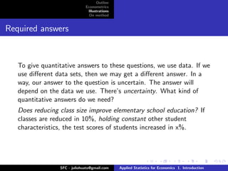 Outline
                              Econometrics
                               Illustrations
                                On method


Required answers



   To give quantitative answers to these questions, we use data. If we
   use diﬀerent data sets, then we may get a diﬀerent answer. In a
   way, our answer to the question is uncertain. The answer will
   depend on the data we use. There’s uncertainty. What kind of
   quantitative answers do we need?
   Does reducing class size improve elementary school education? If
   classes are reduced in 10%, holding constant other student
   characteristics, the test scores of students increased in x%.




                 SFC - juliohuato@gmail.com    Applied Statistics for Economics 1. Introduction
 