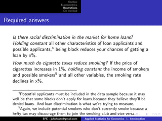 Outline
                                 Econometrics
                                  Illustrations
                                   On method


Required answers

   Is there racial discrimination in the market for home loans?
   Holding constant all other characteristics of loan applicants and
   possible applicants,4 being black reduces your chances of getting a
   loan by x%.
   How much do cigarette taxes reduce smoking? If the price of
   cigarettes increases in 1%, holding constant the income of smokers
   and possible smokers5 and all other variables, the smoking rate
   declines in x%.

      4
        Potential applicants must be included in the data sample because it may
   well be that some blacks don’t apply for loans because they believe they’ll be
   denied loans. And loan discrimination is what we’re trying to measure.
      5
        Again, we include potential smokers who don’t currently smoke because a
   hefty tax may discourage them to join the smoking club and vice versa.
                    SFC - juliohuato@gmail.com    Applied Statistics for Economics 1. Introduction
 