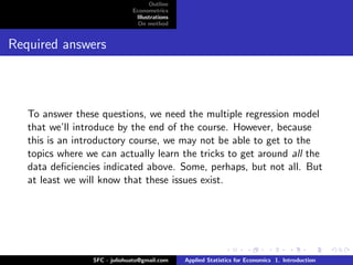 Outline
                              Econometrics
                               Illustrations
                                On method


Required answers



   To answer these questions, we need the multiple regression model
   that we’ll introduce by the end of the course. However, because
   this is an introductory course, we may not be able to get to the
   topics where we can actually learn the tricks to get around all the
   data deﬁciencies indicated above. Some, perhaps, but not all. But
   at least we will know that these issues exist.




                 SFC - juliohuato@gmail.com    Applied Statistics for Economics 1. Introduction
 