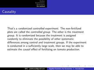 Outline
                              Econometrics
                               Illustrations
                                On method


Causality



   That’s a randomized controlled experiment. The non-fertilized
   plots are called the controlled group. The other is the treatment
   group. It is randomized because the treatment is assigned
   randomly to eliminate the possibility of other systematic
   diﬀerences among control and treatment groups. If the experiment
   is conducted in a suﬃciently large scale, then we may be able to
   estimate the causal eﬀect of fertilizing on tomato production.




                 SFC - juliohuato@gmail.com    Applied Statistics for Economics 1. Introduction
 
