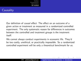 Outline
                               Econometrics
                                Illustrations
                                 On method


Causality



   Our deﬁnition of causal eﬀect: The eﬀect on an outcome of a
   given action or treatment as measured in a randomized controlled
   experiment. The only systematic reason for diﬀerences in outcomes
   between the controlled and treatment groups is the treatment
   itself.
   We cannot always conduct experiments in economic life. They’d
   be too costly, unethical, or practically impossible. So a randomized
   controlled experiment will be only a theoretical benchmark for us.




                  SFC - juliohuato@gmail.com    Applied Statistics for Economics 1. Introduction
 