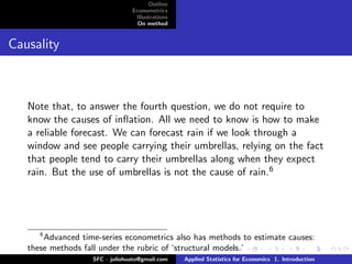 Outline
                                Econometrics
                                 Illustrations
                                  On method


Causality



   Note that, to answer the fourth question, we do not require to
   know the causes of inﬂation. All we need to know is how to make
   a reliable forecast. We can forecast rain if we look through a
   window and see people carrying their umbrellas, relying on the fact
   that people tend to carry their umbrellas along when they expect
   rain. But the use of umbrellas is not the cause of rain.6




      6
       Advanced time-series econometrics also has methods to estimate causes:
   these methods fall under the rubric of ‘structural models.’
                   SFC - juliohuato@gmail.com    Applied Statistics for Economics 1. Introduction
 