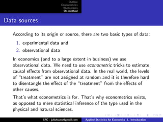 Outline
                               Econometrics
                                Illustrations
                                 On method


Data sources

   According to its origin or source, there are two basic types of data:
    1. experimental data and
    2. observational data
   In economics (and to a large extent in business) we use
   observational data. We need to use econometric tricks to estimate
   causal eﬀects from observational data. In the real world, the levels
   of “treatment” are not assigned at random and it is therefore hard
   to disentangle the eﬀect of the “treatment” from the eﬀects of
   other causes.
   That’s what econometrics is for. That’s why econometrics exists,
   as opposed to mere statistical inference of the type used in the
   physical and natural sciences.

                  SFC - juliohuato@gmail.com    Applied Statistics for Economics 1. Introduction
 