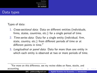 Outline
                                 Econometrics
                                  Illustrations
                                   On method


Data types


   Types of data:
     1. Cross-sectional data: Data on diﬀerent entities (individuals,
        ﬁrms, states, countries, etc.) for a single period of time.
     2. Time-series data: Data for a single entity (individual, ﬁrm,
        state, country, etc.) from diﬀerent periods of time or at
        diﬀerent points in time.7
     3. Longitudinal or panel data: Data for more than one entity in
        which each entity is observed at two or more periods of time.


      7
       For more on this diﬀerence, see my review slides on ﬂows, stocks, and
   accounting.
                    SFC - juliohuato@gmail.com    Applied Statistics for Economics 1. Introduction
 