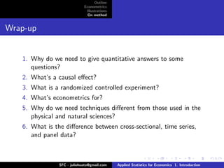 Outline
                             Econometrics
                              Illustrations
                               On method


Wrap-up


   1. Why do we need to give quantitative answers to some
      questions?
   2. What’s a causal eﬀect?
   3. What is a randomized controlled experiment?
   4. What’s econometrics for?
   5. Why do we need techniques diﬀerent from those used in the
      physical and natural sciences?
   6. What is the diﬀerence between cross-sectional, time series,
      and panel data?



                SFC - juliohuato@gmail.com    Applied Statistics for Economics 1. Introduction
 