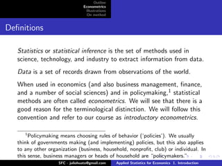 Outline
                                 Econometrics
                                  Illustrations
                                   On method


Deﬁnitions

   Statistics or statistical inference is the set of methods used in
   science, technology, and industry to extract information from data.
   Data is a set of records drawn from observations of the world.
   When used in economics (and also business management, ﬁnance,
   and a number of social sciences) and in policymaking,1 statistical
   methods are often called econometrics. We will see that there is a
   good reason for the terminological distinction. We will follow this
   convention and refer to our course as introductory econometrics.

      1
        Policymaking means choosing rules of behavior (‘policies’). We usually
   think of governments making (and implementing) policies, but this also applies
   to any other organization (business, household, nonproﬁt, club) or individual. In
   this sense, business managers or heads of household are “policymakers.”
                    SFC - juliohuato@gmail.com    Applied Statistics for Economics 1. Introduction
 