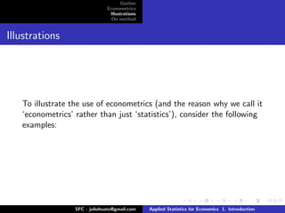 Outline
                               Econometrics
                                Illustrations
                                 On method


Illustrations




   To illustrate the use of econometrics (and the reason why we call it
   ‘econometrics’ rather than just ‘statistics’), consider the following
   examples:




                  SFC - juliohuato@gmail.com    Applied Statistics for Economics 1. Introduction
 