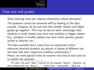Outline
                                  Econometrics
                                   Illustrations
                                    On method


Class size and grades
   Does reducing class size improve elementary school education?
   The question cannot be answered well by looking at the data
   casually. Suppose we do and note that smaller classes and higher
   grades go together. This may be due to other advantages that
   students in small classes may have over students in bigger classes.
   E.g., students in smaller classes may have richer parents, greater
   access to libraries, etc.
   The data available don’t come from an experiment where
   otherwise identical students are placed in classes of diﬀerent size
   and then test their respective academic performance.3
   Hence, we need special tricks to examine this kind of data and try
   to answer the question.
      3
      In Latin, the word “data” is plural for the singular “datum.” However, we
   may subsequently say “data is . . . ” rather than – awkwardly – “data are . . . .”
                     SFC - juliohuato@gmail.com    Applied Statistics for Economics 1. Introduction
 