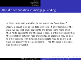 Outline
                               Econometrics
                                Illustrations
                                 On method


Racial discrimination in mortgage lending



   Is there racial discrimination in the market for home loans?
   Again, a casual look at the data won’t do. If after looking at the
   data, we say that black applicants are denied loans more often
   than white applicants and the issue is race, a critic may object that
   the correlation between race and mortgage approvals may be due
   to other reasons. For instance, black people may be poorer and
   have less property to use as collateral. Then the issue is not race,
   but income or wealth.




                  SFC - juliohuato@gmail.com    Applied Statistics for Economics 1. Introduction
 
