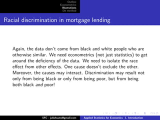 Outline
                              Econometrics
                               Illustrations
                                On method


Racial discrimination in mortgage lending



   Again, the data don’t come from black and white people who are
   otherwise similar. We need econometrics (not just statistics) to get
   around the deﬁciency of the data. We need to isolate the race
   eﬀect from other eﬀects. One cause doesn’t exclude the other.
   Moreover, the causes may interact. Discrimination may result not
   only from being black or only from being poor, but from being
   both black and poor!




                 SFC - juliohuato@gmail.com    Applied Statistics for Economics 1. Introduction
 