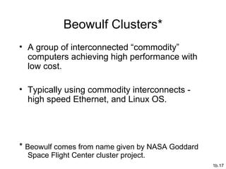 1b.17
Beowulf Clusters*
• A group of interconnected “commodity”
computers achieving high performance with
low cost.
• Typically using commodity interconnects -
high speed Ethernet, and Linux OS.
* Beowulf comes from name given by NASA Goddard
Space Flight Center cluster project.
 