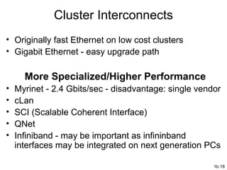 1b.18
Cluster Interconnects
• Originally fast Ethernet on low cost clusters
• Gigabit Ethernet - easy upgrade path
More Specialized/Higher Performance
• Myrinet - 2.4 Gbits/sec - disadvantage: single vendor
• cLan
• SCI (Scalable Coherent Interface)
• QNet
• Infiniband - may be important as infininband
interfaces may be integrated on next generation PCs
 