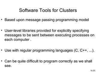 1b.20
Software Tools for Clusters
• Based upon message passing programming model
• User-level libraries provided for explicitly specifying
messages to be sent between executing processes on
each computer .
• Use with regular programming languages (C, C++, ...).
• Can be quite difficult to program correctly as we shall
see.
 