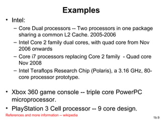 1b.9
Examples
• Intel:
– Core Dual processors -- Two processors in one package
sharing a common L2 Cache. 2005-2006
– Intel Core 2 family dual cores, with quad core from Nov
2006 onwards
– Core i7 processors replacing Core 2 family - Quad core
Nov 2008
– Intel Teraflops Research Chip (Polaris), a 3.16 GHz, 80-
core processor prototype.
• Xbox 360 game console -- triple core PowerPC
microprocessor.
• PlayStation 3 Cell processor -- 9 core design.
References and more information -- wikipedia
 