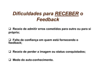 Dificuldades para RECEBER o
            Feedback
   Receio de admitir erros cometidos para outro ou para si
próprio;

   Falta de confiança em quem está fornecendo o
feedback;


  Receio de perder a imagem ou status conquistados;

  Medo do auto-conhecimento.
 